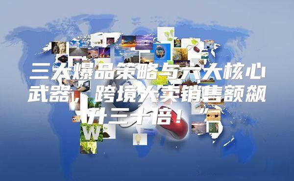 三大爆品策略与六大核心武器，跨境大卖销售额飙升三十倍！”