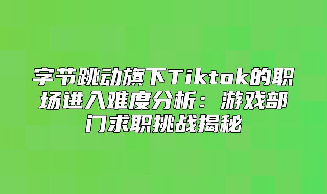 字节跳动旗下Tiktok的职场进入难度分析：游戏部门求职挑战揭秘