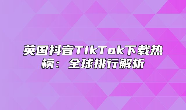 英国抖音TikTok下载热榜：全球排行解析