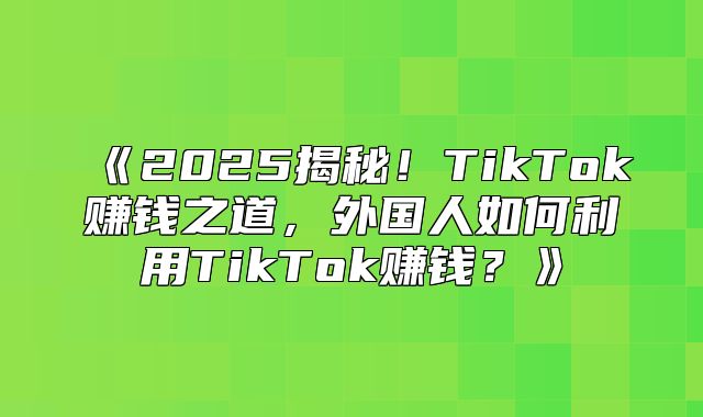 2025揭秘！TikTok赚钱之道，外国人如何利用TikTok赚钱？
