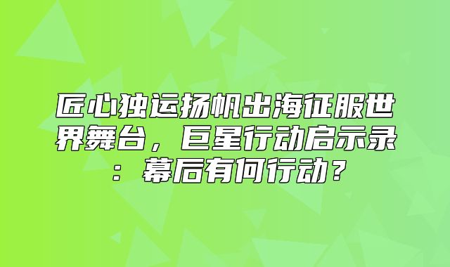 匠心独运扬帆出海征服世界舞台，巨星行动启示录：幕后有何行动？