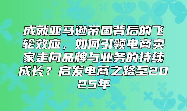 成就亚马逊帝国背后的飞轮效应，如何引领电商卖家走向品牌与业务的持续成长？启发电商之路至2025年