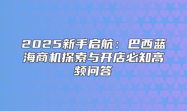 2025新手启航：巴西蓝海商机探索与开店必知高频问答