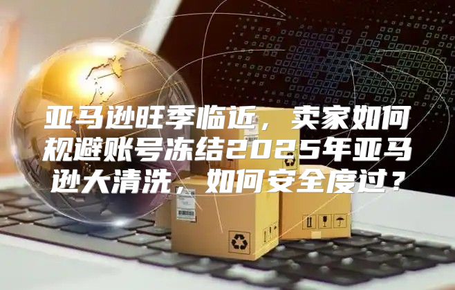 亚马逊旺季临近，卖家如何规避账号冻结2025年亚马逊大清洗，如何安全度过？