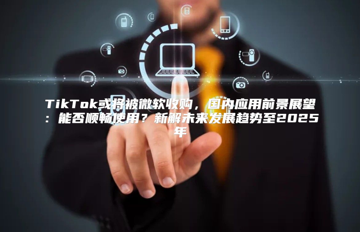TikTok或将被微软收购，国内应用前景展望：能否顺畅使用？新解未来发展趋势至2025年