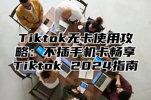 Tiktok无卡使用攻略：不插手机卡畅享Tiktok 2025指南