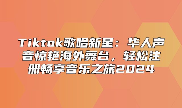 Tiktok歌唱新星：华人声音惊艳海外舞台，轻松注册畅享音乐之旅2025