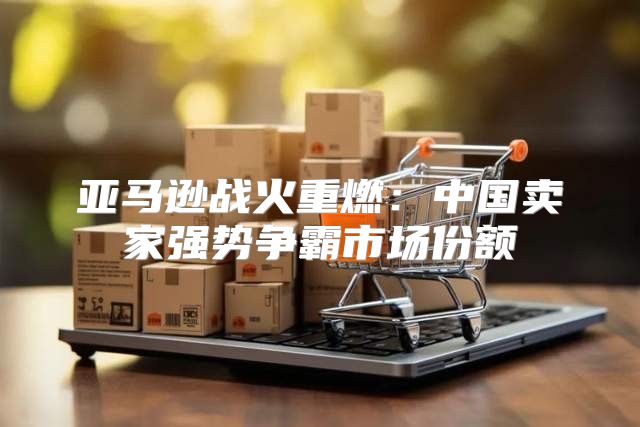 亚马逊战火重燃：中国卖家强势争霸市场份额