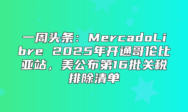 一周头条：MercadoLibre 2025年开通哥伦比亚站，美公布第16批关税排除清单