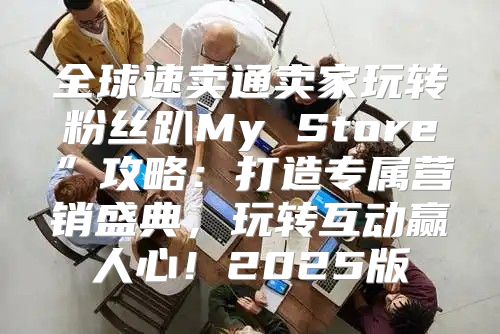 全球速卖通卖家玩转粉丝趴My Store”攻略：打造专属营销盛典，玩转互动赢人心！2025版