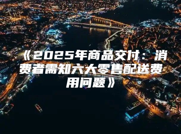 2025年商品交付：消费者需知六大零售配送费用问题