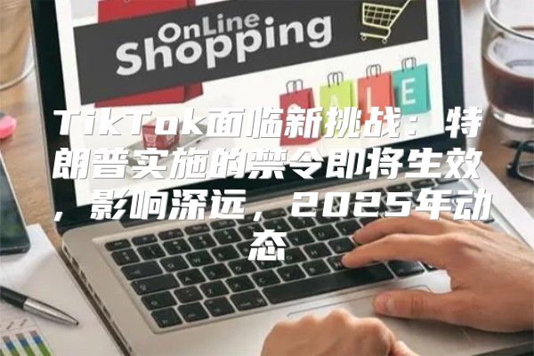 TikTok面临新挑战：特朗普实施的禁令即将生效，影响深远，2025年动态