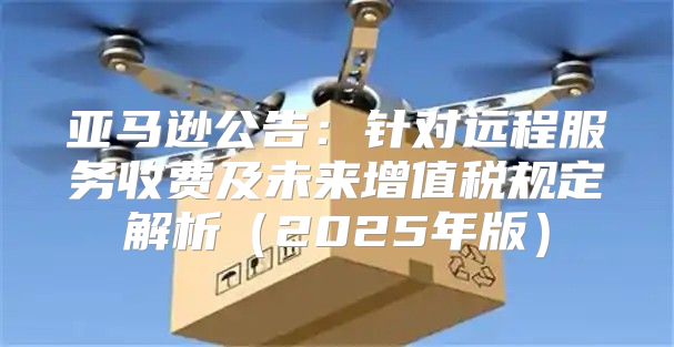 亚马逊公告：针对远程服务收费及未来增值税规定解析2025年版