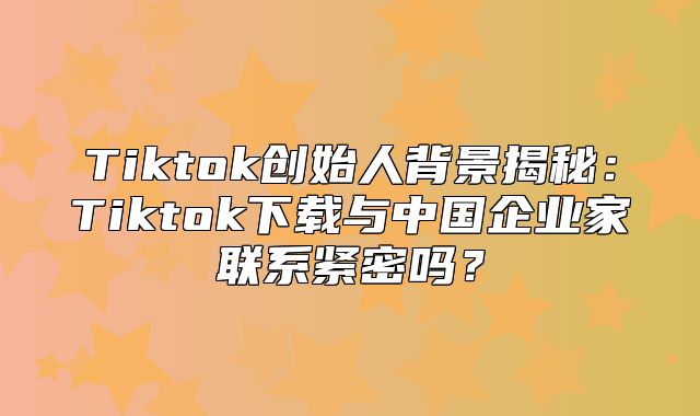 Tiktok创始人背景揭秘：Tiktok下载与中国企业家联系紧密吗？