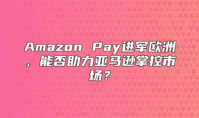 Amazon Pay进军欧洲，能否助力亚马逊掌控市场？