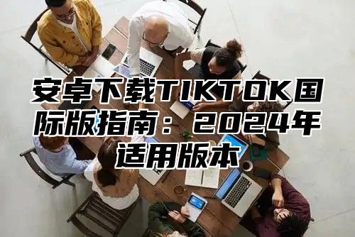 安卓下载TIKTOK国际版指南：2025年适用版本