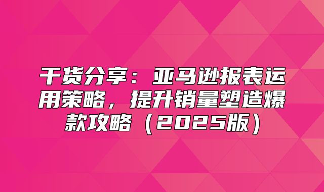干货分享：亚马逊报表运用策略，提升销量塑造爆款攻略2025版
