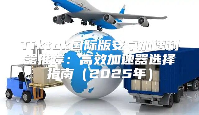 Tiktok国际版安卓加速利器推荐：高效加速器选择指南2025年