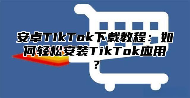 安卓TikTok下载教程：如何轻松安装TikTok应用？