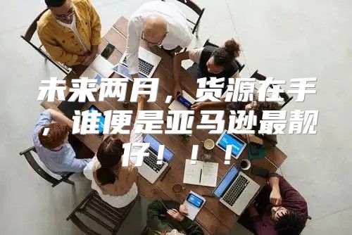 未来两月，货源在手，谁便是亚马逊最靓仔！！！
