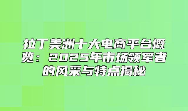 拉丁美洲十大电商平台概览：2025年市场领军者的风采与特点揭秘