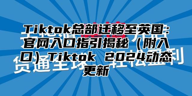 Tiktok总部迁移至英国：官网入口指引揭秘附入口Tiktok 2025动态更新
