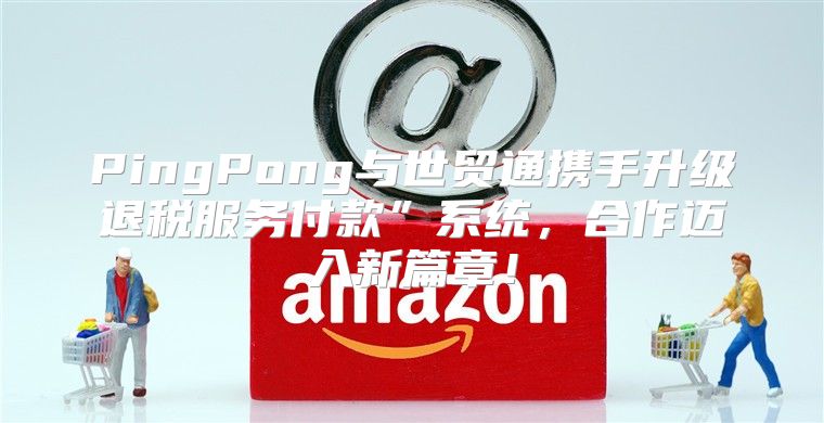 PingPong与世贸通携手升级退税服务付款”系统，合作迈入新篇章！