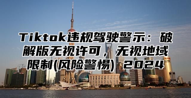 Tiktok违规驾驶警示：破解版无视许可，无视地域限制(风险警惕) 2025