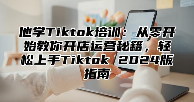 他学Tiktok培训：从零开始教你开店运营秘籍，轻松上手Tiktok 2025版指南