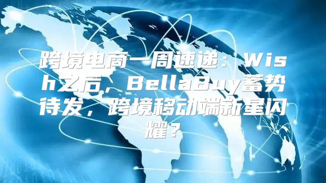 跨境电商一周速递：Wish之后，BellaBuy蓄势待发，跨境移动端新星闪耀？