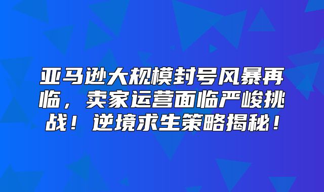 亚马逊大规模封号风暴再临，卖家运营面临严峻挑战！逆境求生策略揭秘！