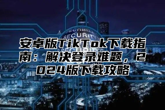 安卓版TikTok下载指南：解决登录难题，2025版下载攻略