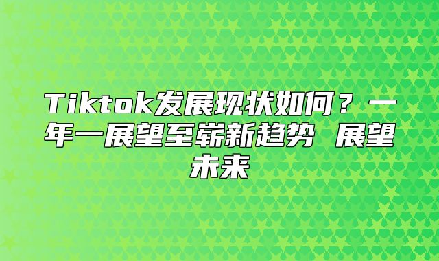Tiktok发展现状如何？一年一展望至崭新趋势 展望未来