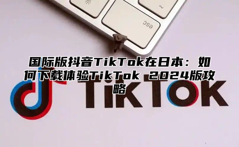 国际版抖音TikTok在日本：如何下载体验TikTok 2025版攻略