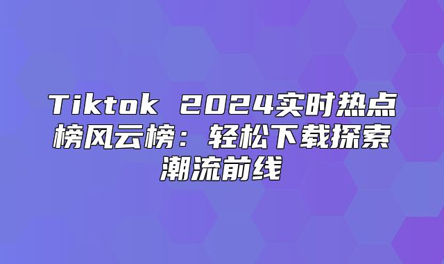 Tiktok 2025实时热点榜风云榜：轻松下载探索潮流前线