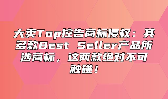 大卖Top控告商标侵权：其多款Best Seller产品所涉商标，这两款绝对不可触碰！