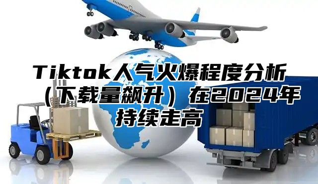 Tiktok人气火爆程度分析下载量飙升在2025年持续走高