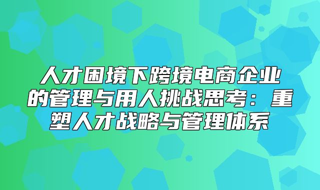 人才困境下跨境电商企业的管理与用人挑战思考：重塑人才战略与管理体系