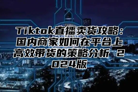 Tiktok直播卖货攻略：国内商家如何在平台上高效带货的策略分析 2025版