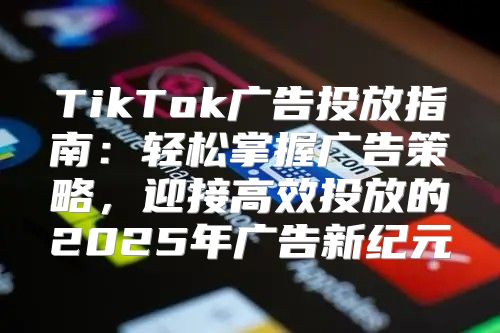 TikTok广告投放指南：轻松掌握广告策略，迎接高效投放的2025年广告新纪元