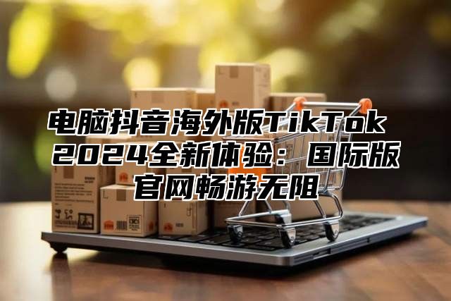 电脑抖音海外版TikTok 2025全新体验：国际版官网畅游无阻