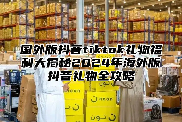 国外版抖音tiktok礼物福利大揭秘2025年海外版抖音礼物全攻略