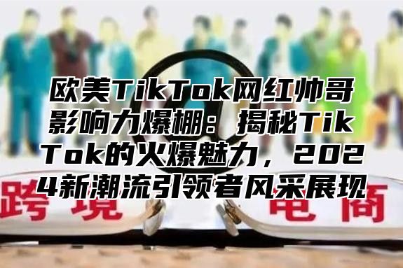 欧美TikTok网红帅哥影响力爆棚：揭秘TikTok的火爆魅力，2025新潮流引领者风采展现