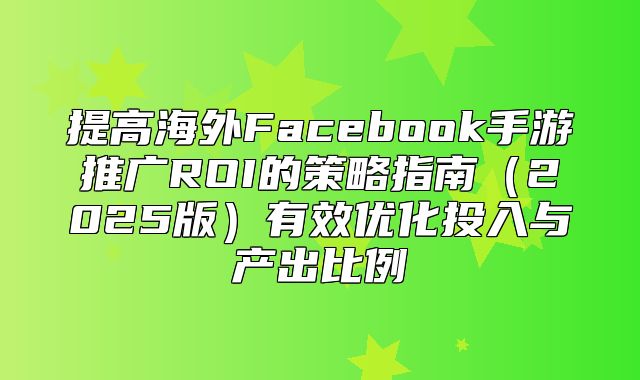 提高海外Facebook手游推广ROI的策略指南2025版有效优化投入与产出比例