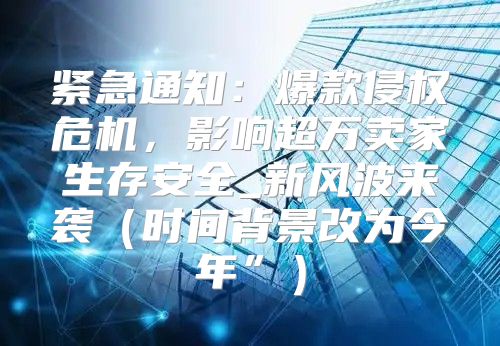 紧急通知：爆款侵权危机，影响超万卖家生存安全_新风波来袭时间背景改为今年”