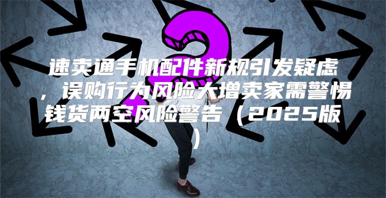 速卖通手机配件新规引发疑虑，误购行为风险大增卖家需警惕钱货两空风险警告2025版