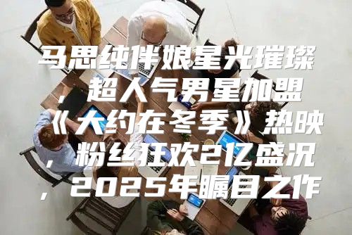 马思纯伴娘星光璀璨，超人气男星加盟大约在冬季热映，粉丝狂欢2亿盛况，2025年瞩目之作