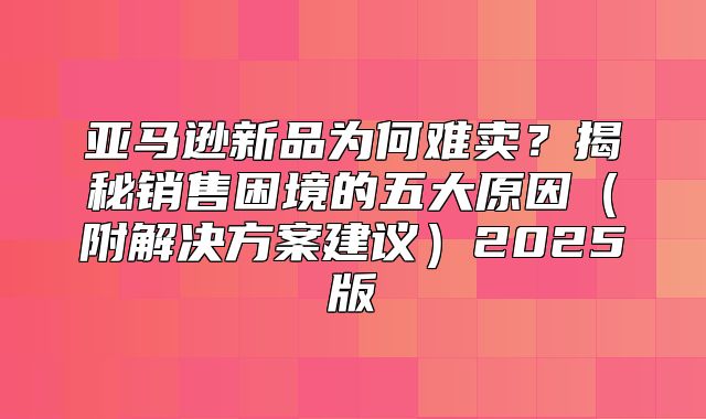 亚马逊新品为何难卖？揭秘销售困境的五大原因附解决方案建议2025版