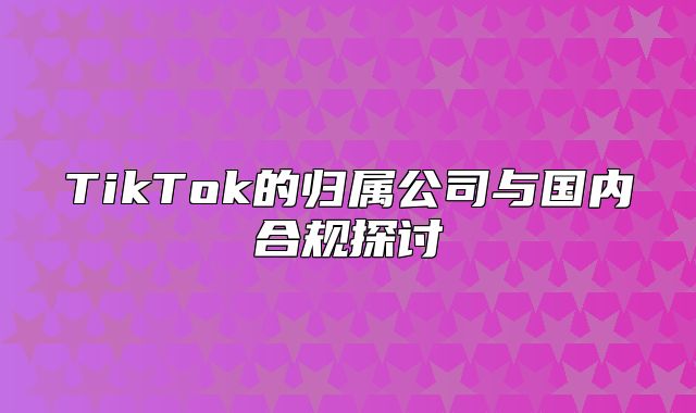 TikTok的归属公司与国内合规探讨