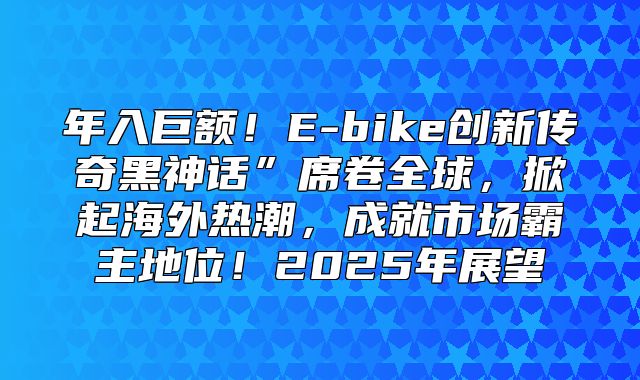 年入巨额！E-bike创新传奇黑神话”席卷全球，掀起海外热潮，成就市场霸主地位！2025年展望